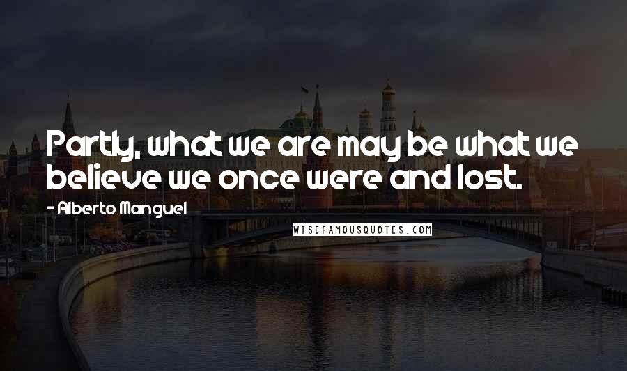 Alberto Manguel Quotes: Partly, what we are may be what we believe we once were and lost.