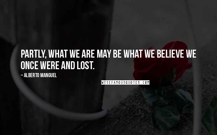 Alberto Manguel Quotes: Partly, what we are may be what we believe we once were and lost.