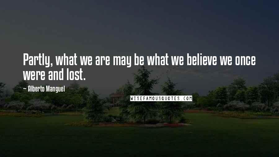 Alberto Manguel Quotes: Partly, what we are may be what we believe we once were and lost.