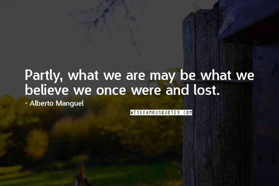Alberto Manguel Quotes: Partly, what we are may be what we believe we once were and lost.