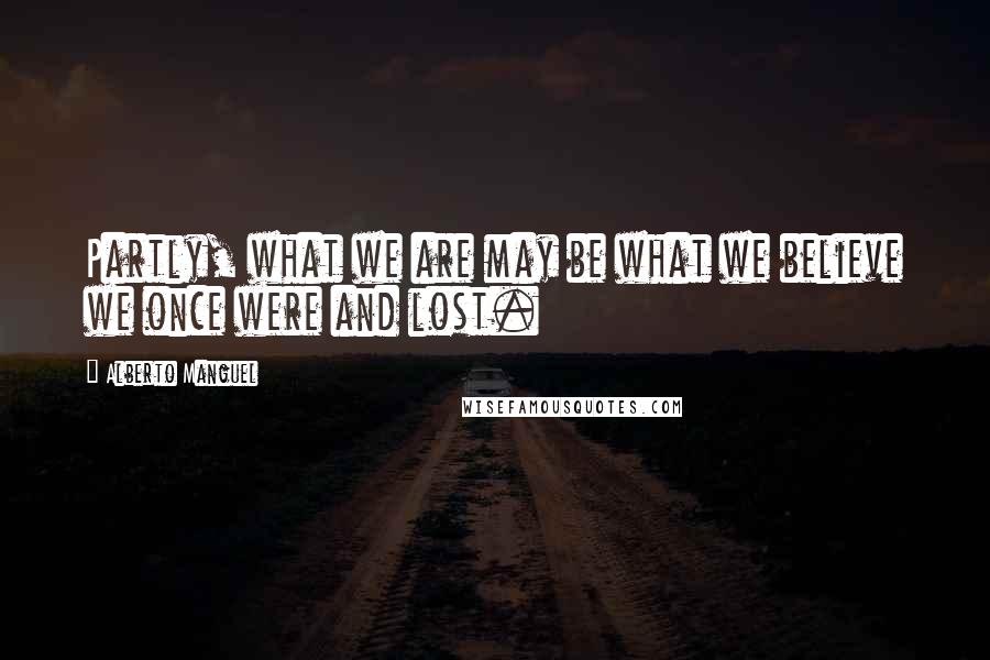 Alberto Manguel Quotes: Partly, what we are may be what we believe we once were and lost.