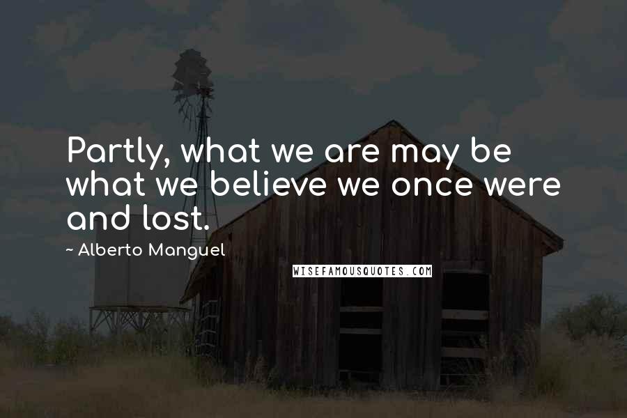 Alberto Manguel Quotes: Partly, what we are may be what we believe we once were and lost.