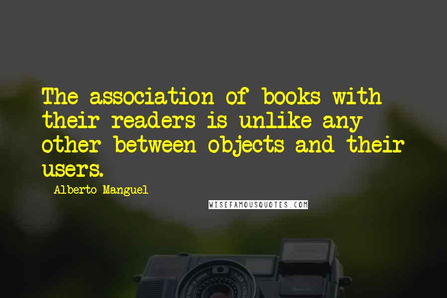 Alberto Manguel Quotes: The association of books with their readers is unlike any other between objects and their users.