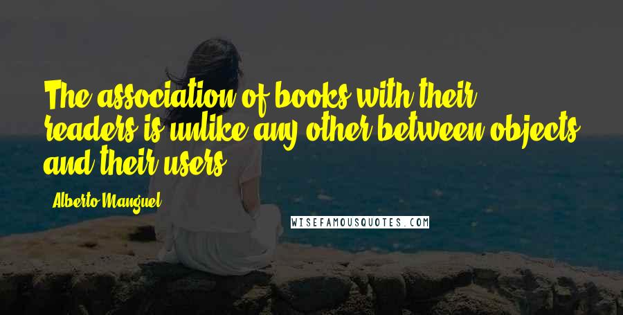 Alberto Manguel Quotes: The association of books with their readers is unlike any other between objects and their users.