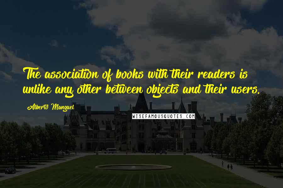 Alberto Manguel Quotes: The association of books with their readers is unlike any other between objects and their users.