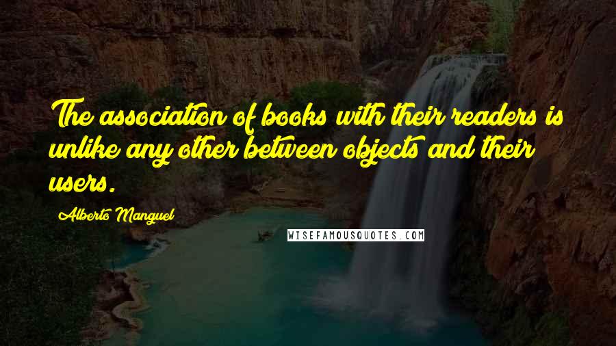 Alberto Manguel Quotes: The association of books with their readers is unlike any other between objects and their users.