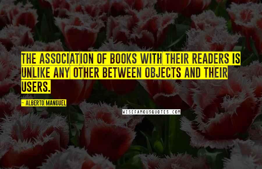 Alberto Manguel Quotes: The association of books with their readers is unlike any other between objects and their users.