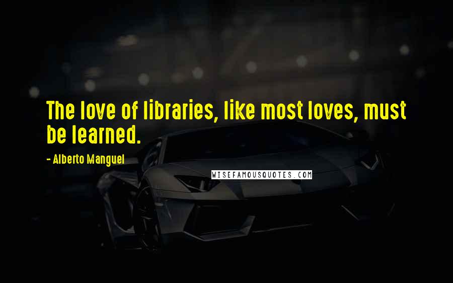 Alberto Manguel Quotes: The love of libraries, like most loves, must be learned.