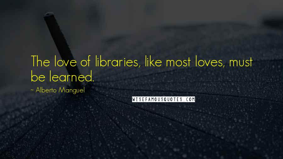 Alberto Manguel Quotes: The love of libraries, like most loves, must be learned.