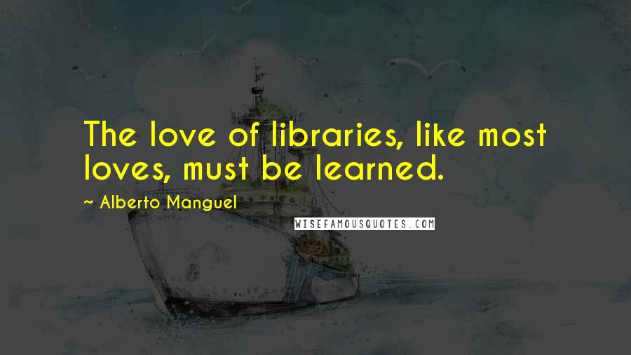 Alberto Manguel Quotes: The love of libraries, like most loves, must be learned.
