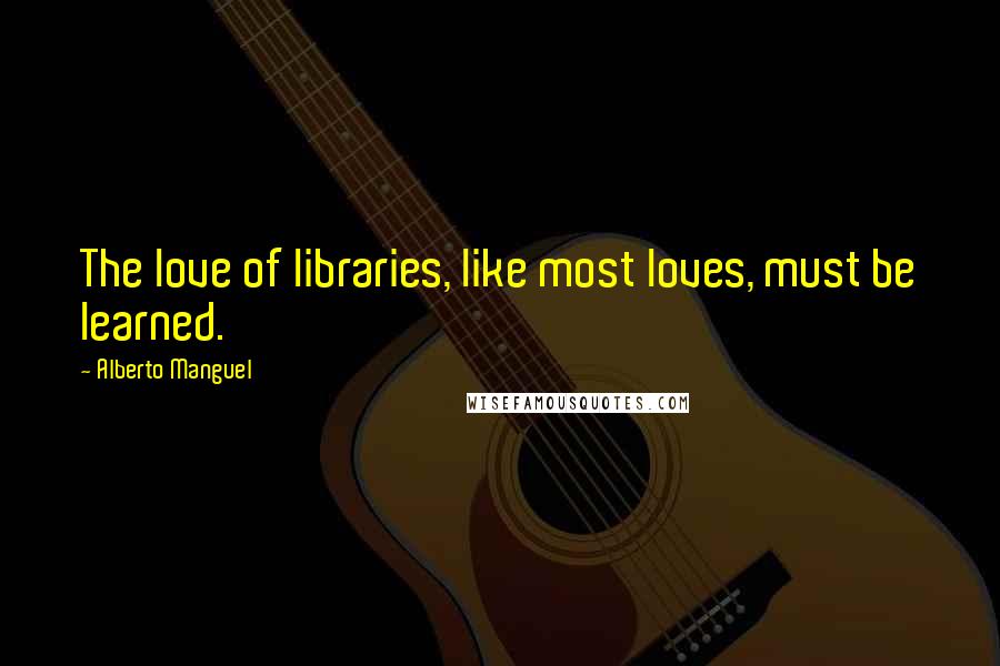 Alberto Manguel Quotes: The love of libraries, like most loves, must be learned.