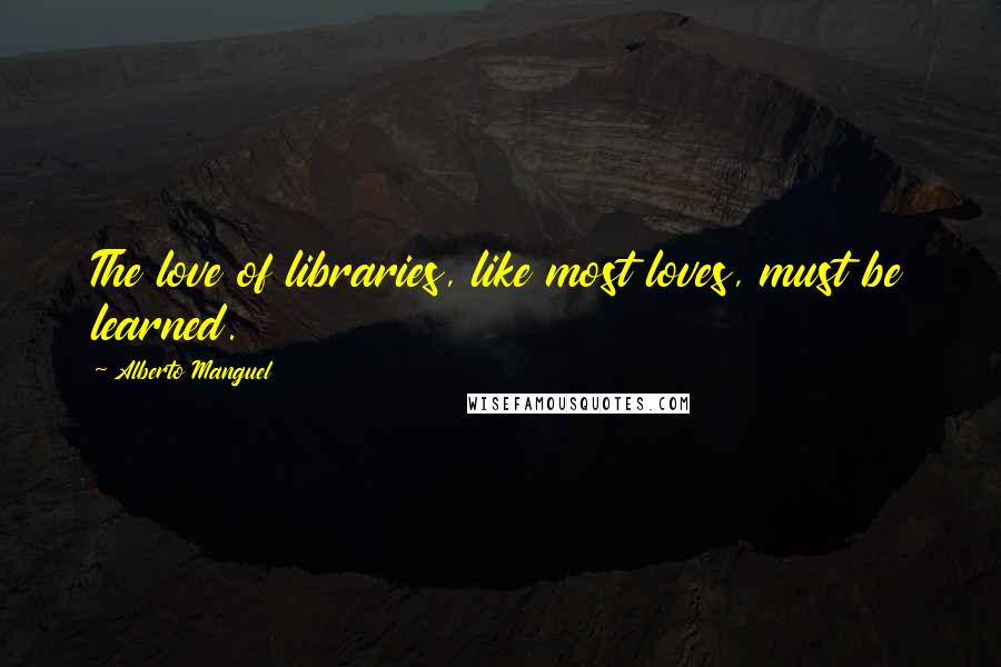 Alberto Manguel Quotes: The love of libraries, like most loves, must be learned.