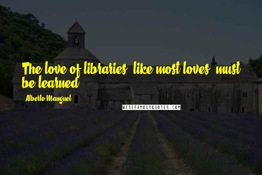 Alberto Manguel Quotes: The love of libraries, like most loves, must be learned.