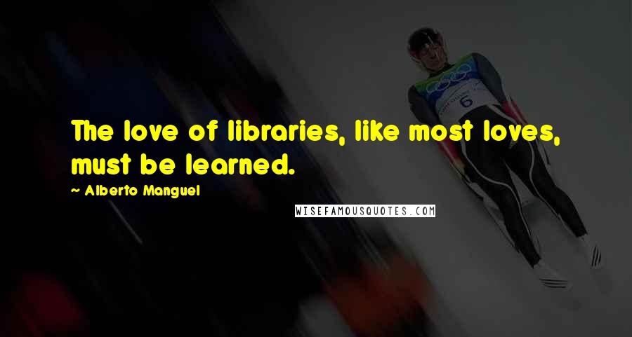 Alberto Manguel Quotes: The love of libraries, like most loves, must be learned.