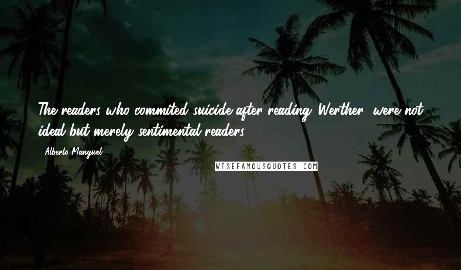 Alberto Manguel Quotes: The readers who commited suicide after reading 'Werther' were not ideal but merely sentimental readers.