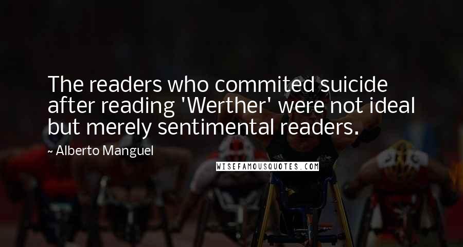 Alberto Manguel Quotes: The readers who commited suicide after reading 'Werther' were not ideal but merely sentimental readers.