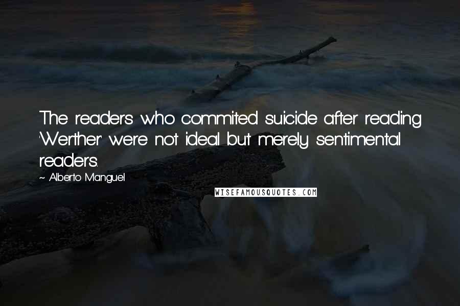 Alberto Manguel Quotes: The readers who commited suicide after reading 'Werther' were not ideal but merely sentimental readers.