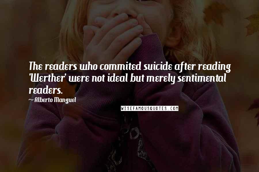 Alberto Manguel Quotes: The readers who commited suicide after reading 'Werther' were not ideal but merely sentimental readers.