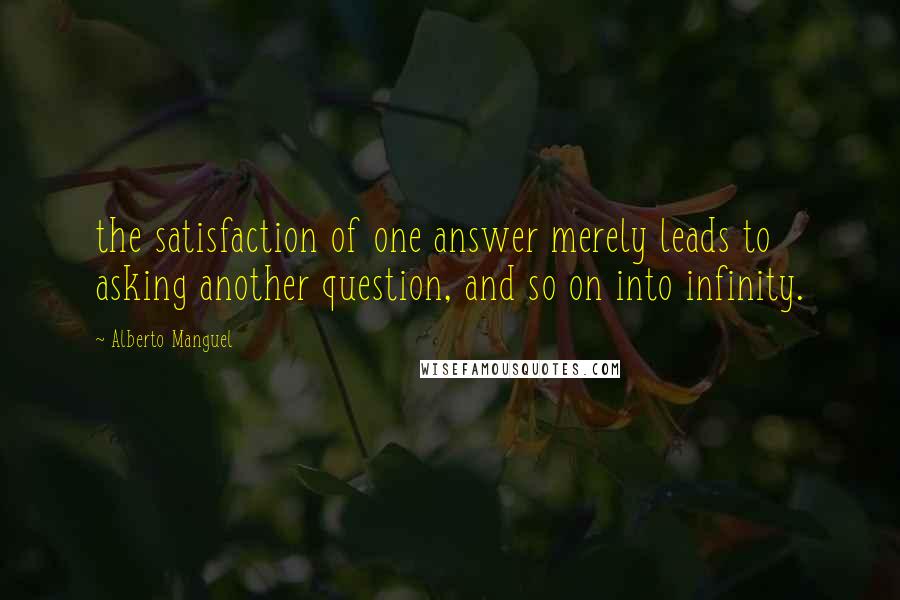 Alberto Manguel Quotes: the satisfaction of one answer merely leads to asking another question, and so on into infinity.