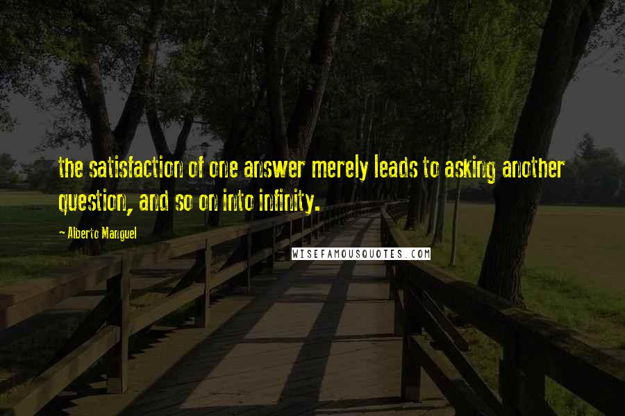 Alberto Manguel Quotes: the satisfaction of one answer merely leads to asking another question, and so on into infinity.