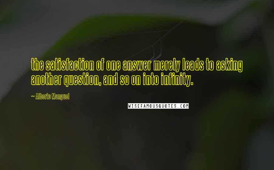 Alberto Manguel Quotes: the satisfaction of one answer merely leads to asking another question, and so on into infinity.