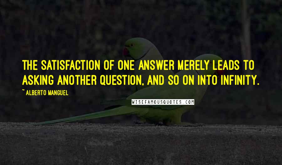 Alberto Manguel Quotes: the satisfaction of one answer merely leads to asking another question, and so on into infinity.