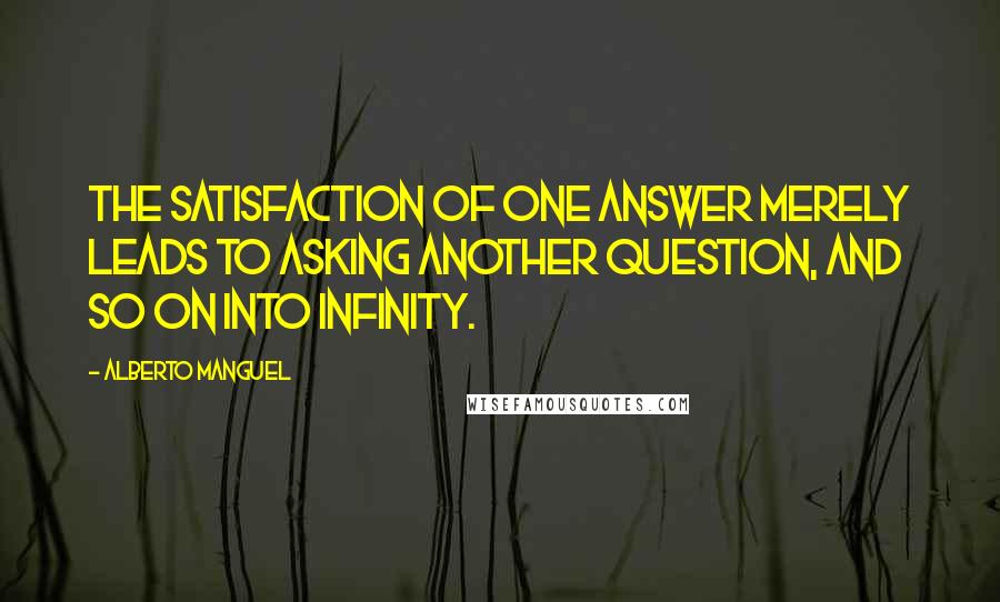 Alberto Manguel Quotes: the satisfaction of one answer merely leads to asking another question, and so on into infinity.