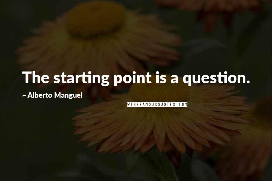 Alberto Manguel Quotes: The starting point is a question.
