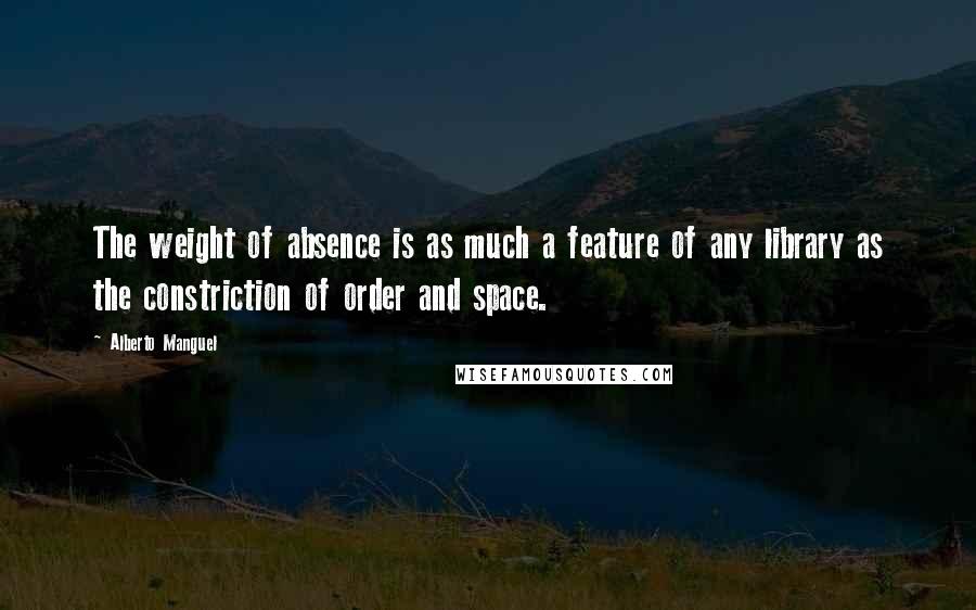 Alberto Manguel Quotes: The weight of absence is as much a feature of any library as the constriction of order and space.