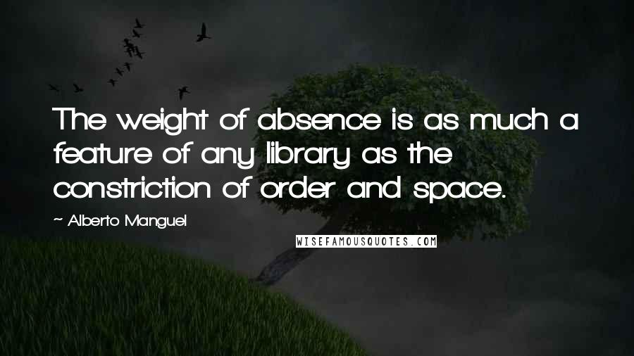Alberto Manguel Quotes: The weight of absence is as much a feature of any library as the constriction of order and space.
