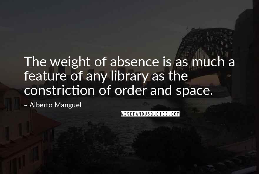 Alberto Manguel Quotes: The weight of absence is as much a feature of any library as the constriction of order and space.