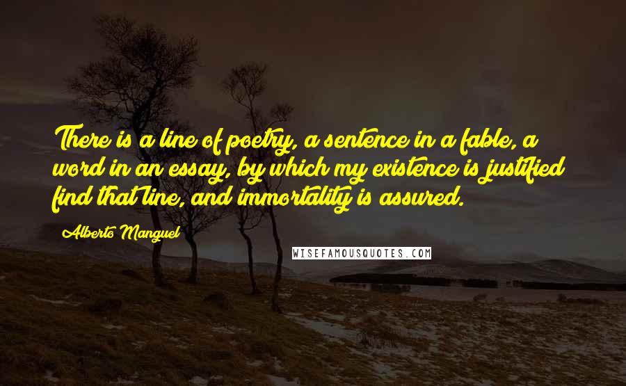 Alberto Manguel Quotes: There is a line of poetry, a sentence in a fable, a word in an essay, by which my existence is justified; find that line, and immortality is assured.