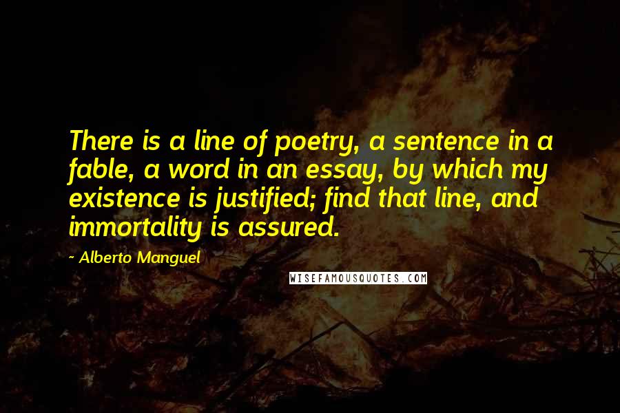 Alberto Manguel Quotes: There is a line of poetry, a sentence in a fable, a word in an essay, by which my existence is justified; find that line, and immortality is assured.