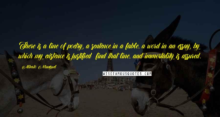 Alberto Manguel Quotes: There is a line of poetry, a sentence in a fable, a word in an essay, by which my existence is justified; find that line, and immortality is assured.