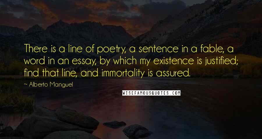 Alberto Manguel Quotes: There is a line of poetry, a sentence in a fable, a word in an essay, by which my existence is justified; find that line, and immortality is assured.
