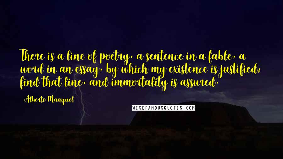 Alberto Manguel Quotes: There is a line of poetry, a sentence in a fable, a word in an essay, by which my existence is justified; find that line, and immortality is assured.