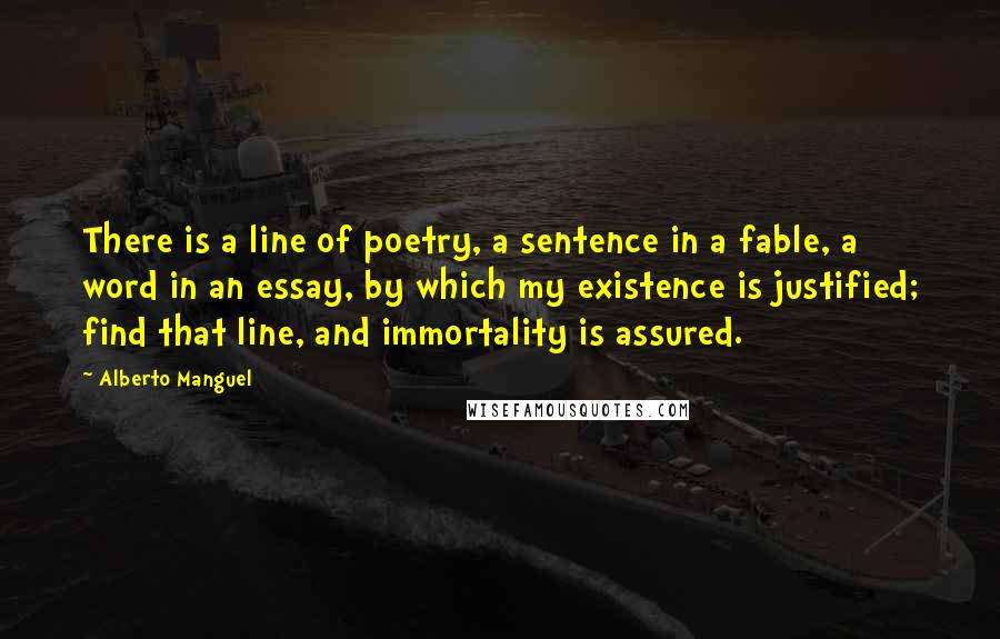 Alberto Manguel Quotes: There is a line of poetry, a sentence in a fable, a word in an essay, by which my existence is justified; find that line, and immortality is assured.