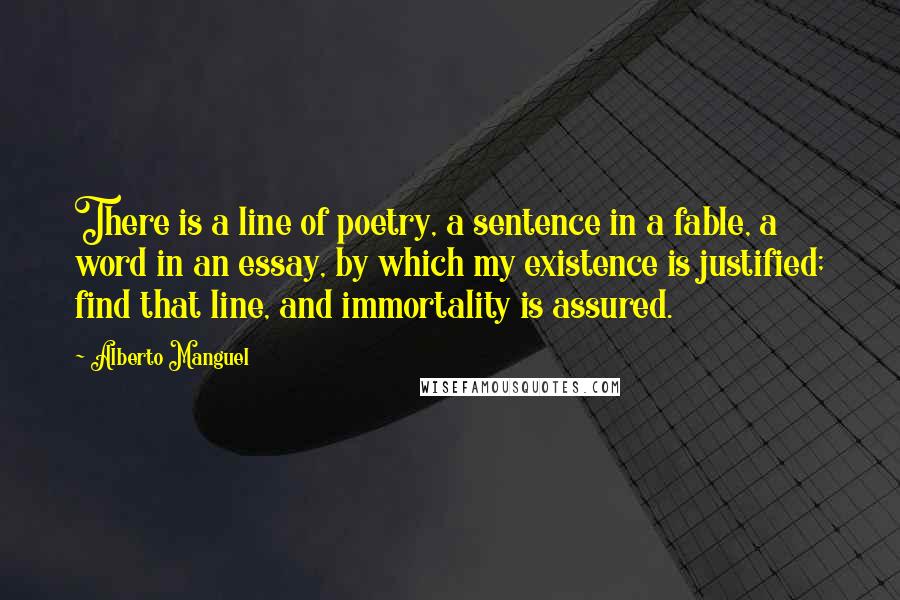 Alberto Manguel Quotes: There is a line of poetry, a sentence in a fable, a word in an essay, by which my existence is justified; find that line, and immortality is assured.