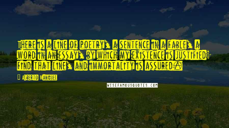 Alberto Manguel Quotes: There is a line of poetry, a sentence in a fable, a word in an essay, by which my existence is justified; find that line, and immortality is assured.