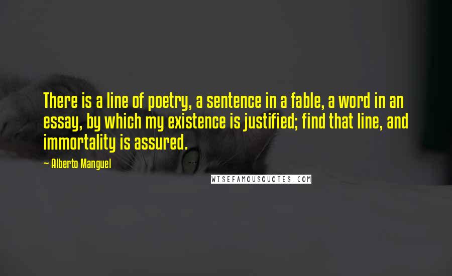 Alberto Manguel Quotes: There is a line of poetry, a sentence in a fable, a word in an essay, by which my existence is justified; find that line, and immortality is assured.