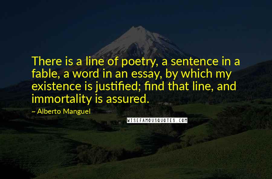 Alberto Manguel Quotes: There is a line of poetry, a sentence in a fable, a word in an essay, by which my existence is justified; find that line, and immortality is assured.