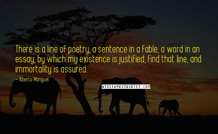 Alberto Manguel Quotes: There is a line of poetry, a sentence in a fable, a word in an essay, by which my existence is justified; find that line, and immortality is assured.