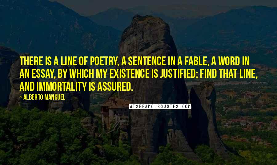 Alberto Manguel Quotes: There is a line of poetry, a sentence in a fable, a word in an essay, by which my existence is justified; find that line, and immortality is assured.