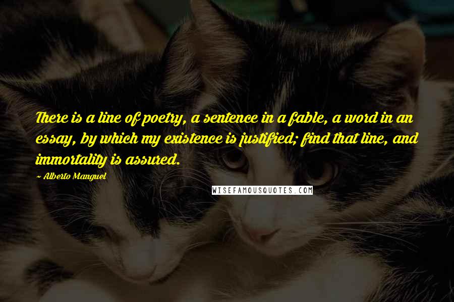 Alberto Manguel Quotes: There is a line of poetry, a sentence in a fable, a word in an essay, by which my existence is justified; find that line, and immortality is assured.