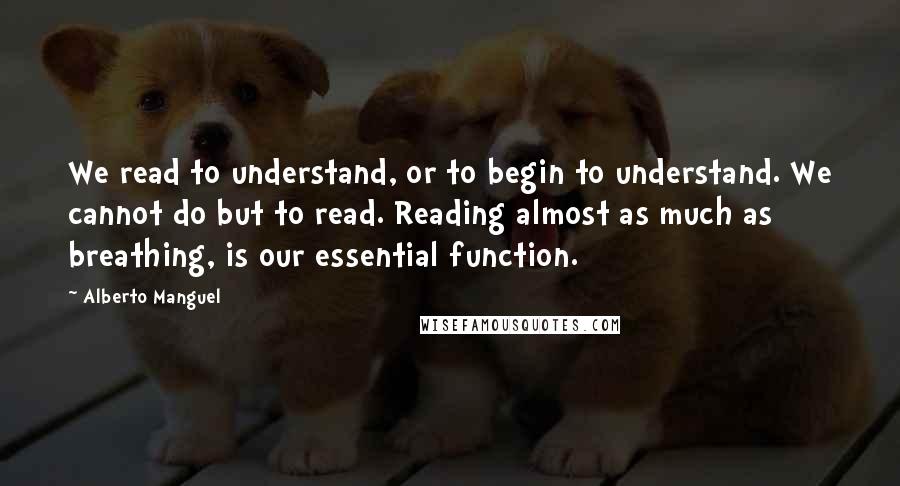 Alberto Manguel Quotes: We read to understand, or to begin to understand. We cannot do but to read. Reading almost as much as breathing, is our essential function.