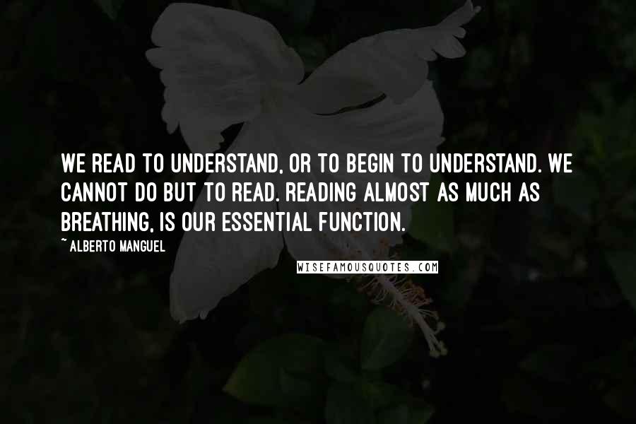 Alberto Manguel Quotes: We read to understand, or to begin to understand. We cannot do but to read. Reading almost as much as breathing, is our essential function.
