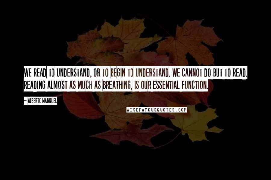 Alberto Manguel Quotes: We read to understand, or to begin to understand. We cannot do but to read. Reading almost as much as breathing, is our essential function.