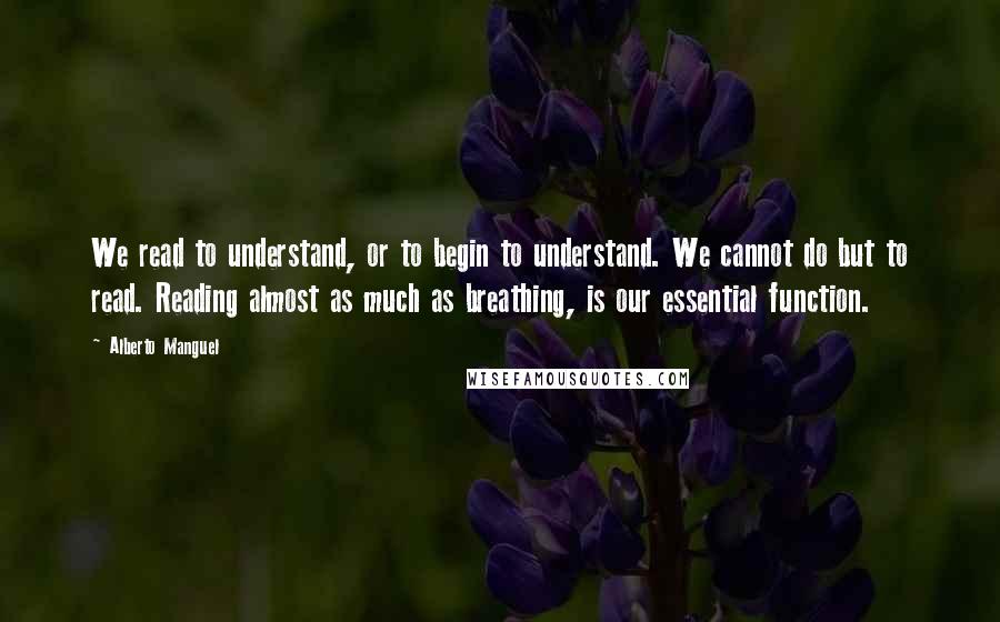 Alberto Manguel Quotes: We read to understand, or to begin to understand. We cannot do but to read. Reading almost as much as breathing, is our essential function.