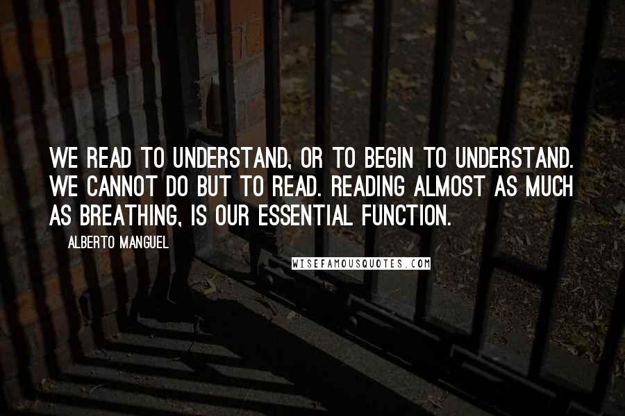 Alberto Manguel Quotes: We read to understand, or to begin to understand. We cannot do but to read. Reading almost as much as breathing, is our essential function.