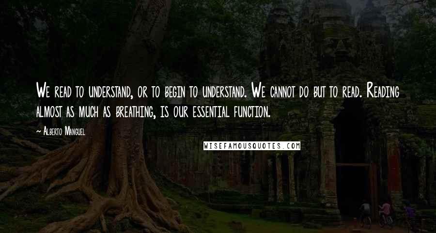 Alberto Manguel Quotes: We read to understand, or to begin to understand. We cannot do but to read. Reading almost as much as breathing, is our essential function.